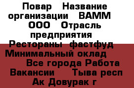 Повар › Название организации ­ ВАММ  , ООО › Отрасль предприятия ­ Рестораны, фастфуд › Минимальный оклад ­ 24 000 - Все города Работа » Вакансии   . Тыва респ.,Ак-Довурак г.